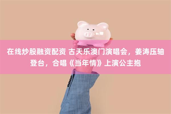 在线炒股融资配资 古天乐澳门演唱会，姜涛压轴登台，合唱《当年情》上演公主抱