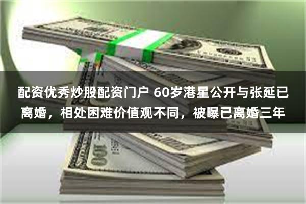 配资优秀炒股配资门户 60岁港星公开与张延已离婚，相处困难价值观不同，被曝已离婚三年