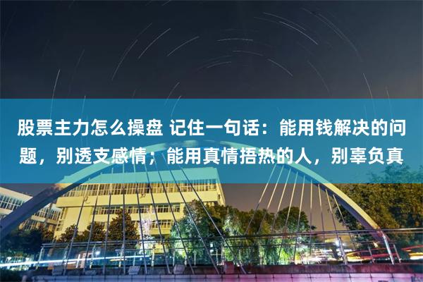 股票主力怎么操盘 记住一句话：能用钱解决的问题，别透支感情；能用真情捂热的人，别辜负真