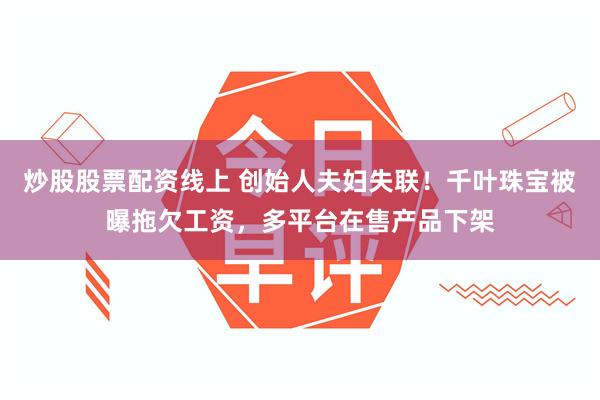 炒股股票配资线上 创始人夫妇失联！千叶珠宝被曝拖欠工资，多平台在售产品下架