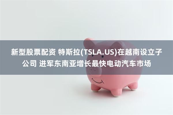 新型股票配资 特斯拉(TSLA.US)在越南设立子公司 进军东南亚增长最快电动汽车市场