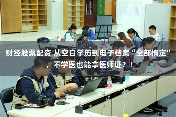 财经股票配资 从空白学历到电子档案“全部搞定” ，不学医也能拿医师证？！