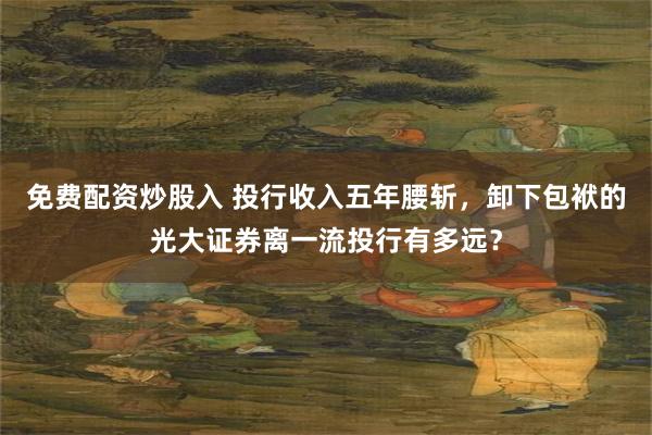 免费配资炒股入 投行收入五年腰斩，卸下包袱的光大证券离一流投行有多远？