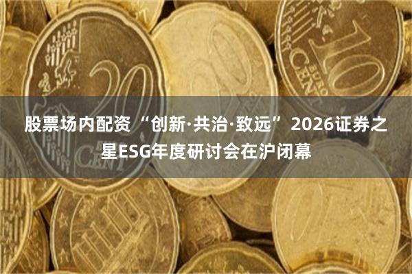 股票场内配资 “创新·共治·致远” 2026证券之星ESG年度研讨会在沪闭幕