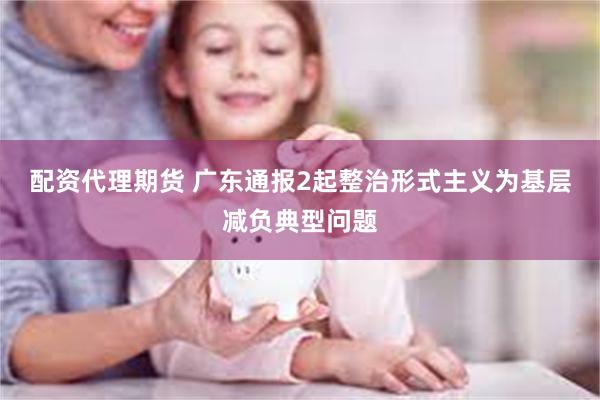 配资代理期货 广东通报2起整治形式主义为基层减负典型问题