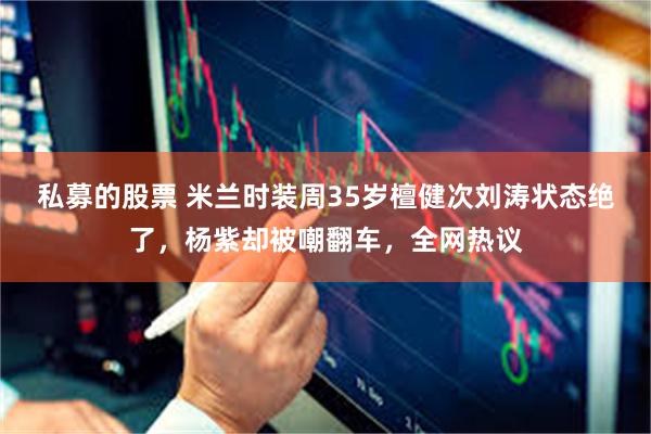 私募的股票 米兰时装周35岁檀健次刘涛状态绝了，杨紫却被嘲翻车，全网热议