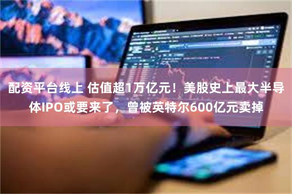 配资平台线上 估值超1万亿元！美股史上最大半导体IPO或要来了，曾被英特尔600亿元卖掉