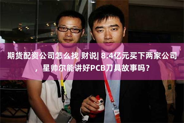 期货配资公司怎么找 财说| 8.4亿元买下两家公司，星帅尔能讲好PCB刀具故事吗？
