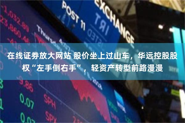 在线证劵放大网站 股价坐上过山车，华远控股股权“左手倒右手”，轻资产转型前路漫漫