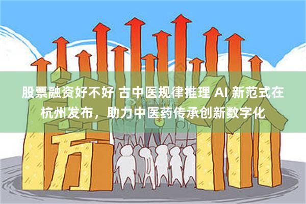 股票融资好不好 古中医规律推理 AI 新范式在杭州发布，助力中医药传承创新数字化