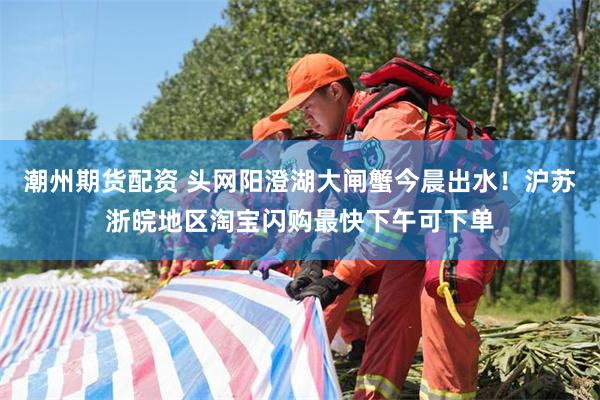 潮州期货配资 头网阳澄湖大闸蟹今晨出水！沪苏浙皖地区淘宝闪购最快下午可下单