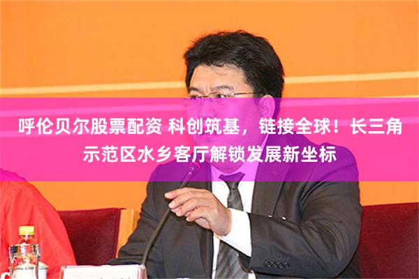 呼伦贝尔股票配资 科创筑基，链接全球！长三角示范区水乡客厅解锁发展新坐标