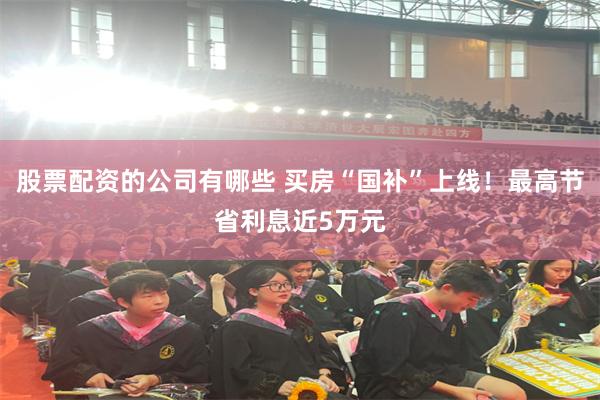 股票配资的公司有哪些 买房“国补”上线！最高节省利息近5万元